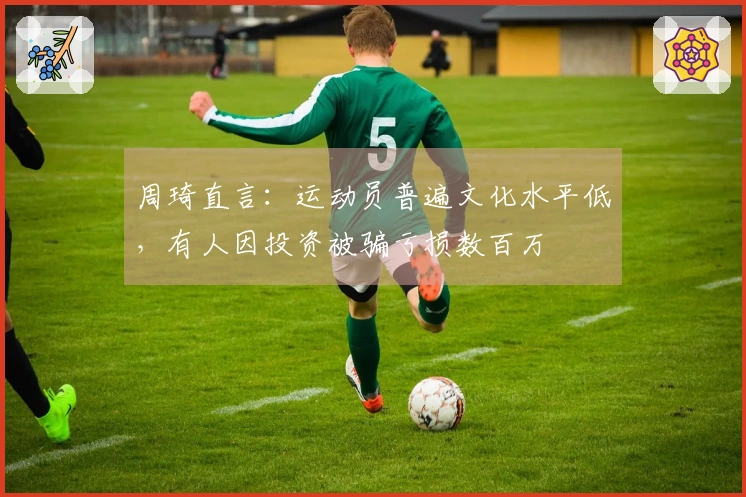 周琦直言：运动员普遍文化水平低，有人因投资被骗亏损数百万