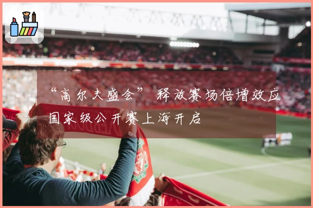 “高尔夫盛会” 释放赛场倍增效应 国家级公开赛上海开启