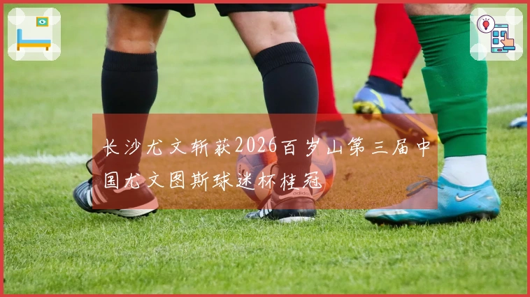 长沙尤文斩获2026百岁山第三届中国尤文图斯球迷杯桂冠