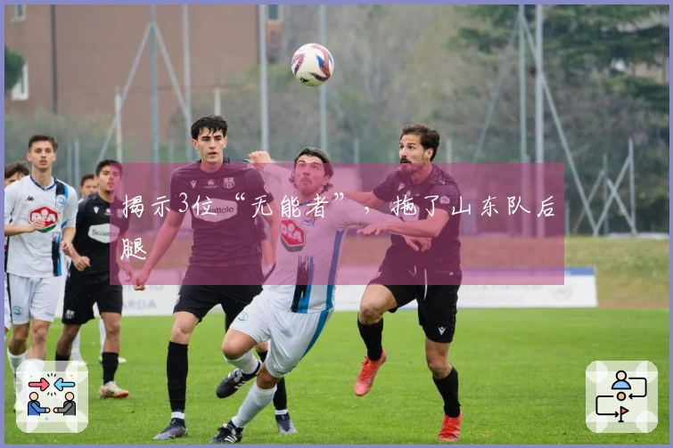揭示3位“无能者”，拖了山东队后腿
