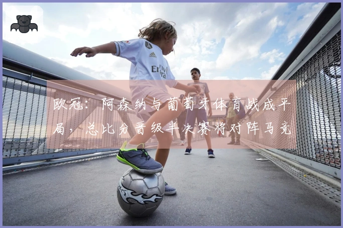 欧冠：阿森纳与葡萄牙体育战成平局，总比分晋级半决赛将对阵马竞