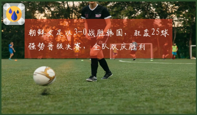 朝鲜女足以3-0战胜韩国，狂轰25球强势晋级决赛，全队欢庆胜利