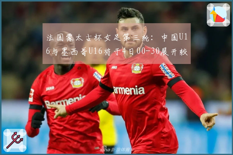 法国蒙太古杯女足第三轮：中国U16与墨西哥U16将于4日00-30展开较量