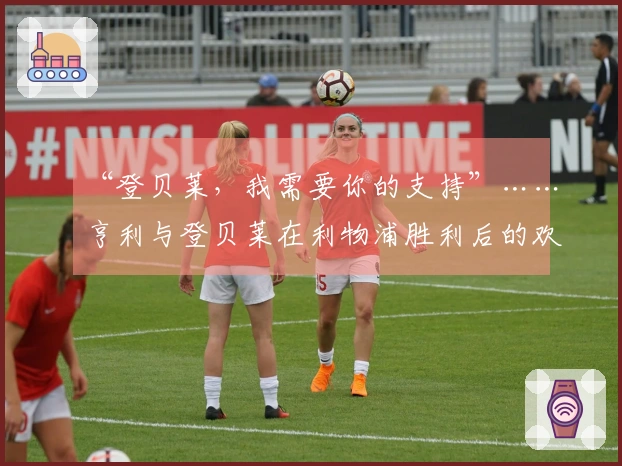 “登贝莱，我需要你的支持”……亨利与登贝莱在利物浦胜利后的欢庆时刻