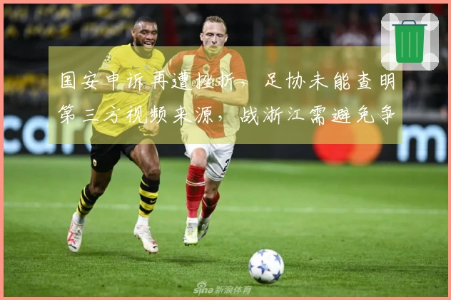 国安申诉再遭挫折，足协未能查明第三方视频来源，战浙江需避免争议判决