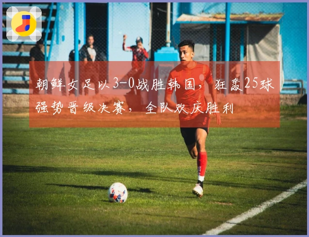 朝鲜女足以3-0战胜韩国，狂轰25球强势晋级决赛，全队欢庆胜利