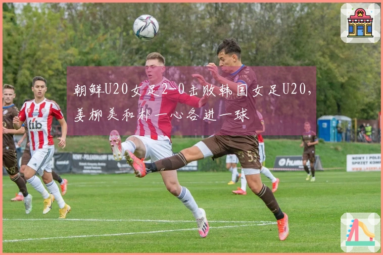 朝鲜U20女足2-0击败韩国女足U20，姜柳美和朴一心各进一球
