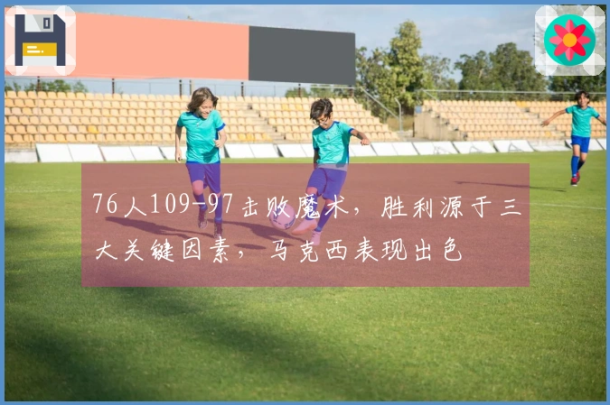 76人109-97击败魔术，胜利源于三大关键因素，马克西表现出色