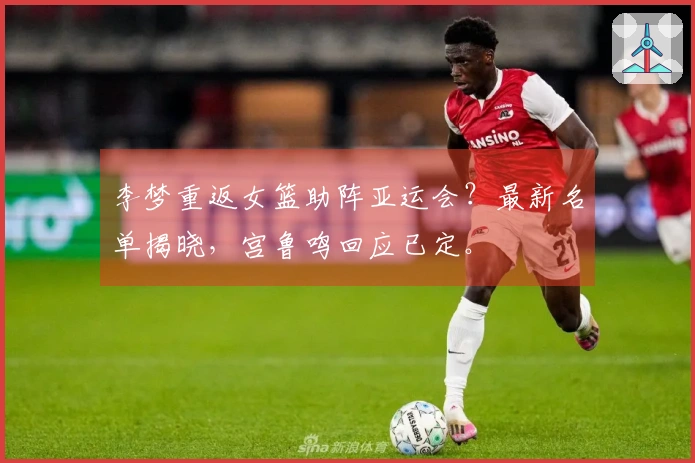 李梦重返女篮助阵亚运会？最新名单揭晓，宫鲁鸣回应已定。