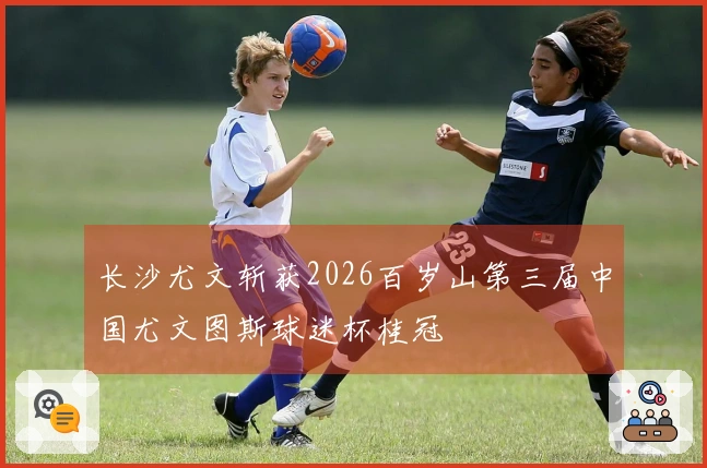 长沙尤文斩获2026百岁山第三届中国尤文图斯球迷杯桂冠