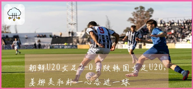 朝鲜U20女足2-0击败韩国女足U20，姜柳美和朴一心各进一球