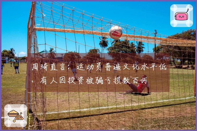 周琦直言：运动员普遍文化水平低，有人因投资被骗亏损数百万